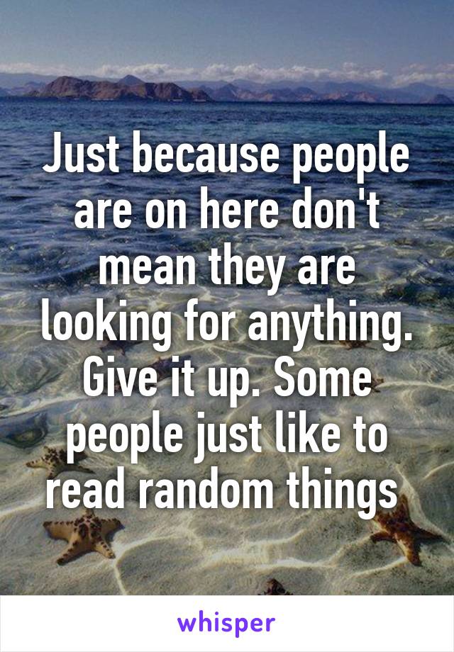 Just because people are on here don't mean they are looking for anything. Give it up. Some people just like to read random things 