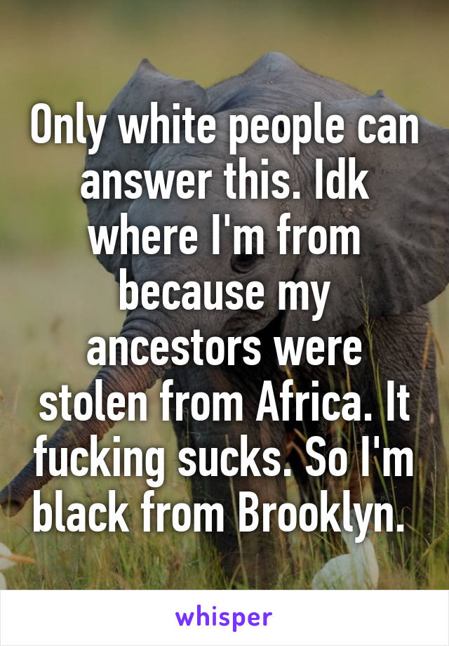 Only white people can answer this. Idk where I'm from because my ancestors were stolen from Africa. It fucking sucks. So I'm black from Brooklyn. 