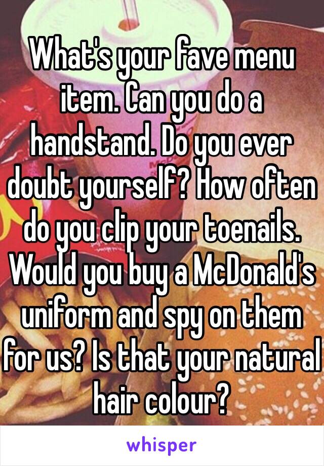 What's your fave menu item. Can you do a handstand. Do you ever doubt yourself? How often do you clip your toenails. Would you buy a McDonald's uniform and spy on them for us? Is that your natural hair colour? 