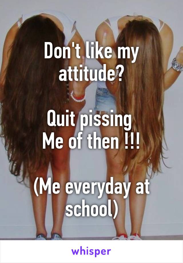 Don't like my attitude?

Quit pissing 
Me of then !!!

(Me everyday at school)