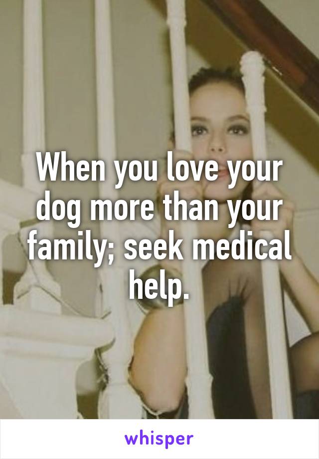 When you love your dog more than your family; seek medical help.