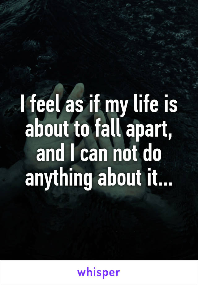 I feel as if my life is about to fall apart, and I can not do anything about it...