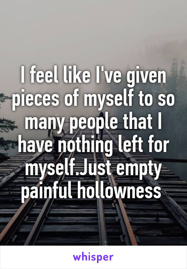 I feel like I've given pieces of myself to so many people that I have nothing left for myself.Just empty painful hollowness 
