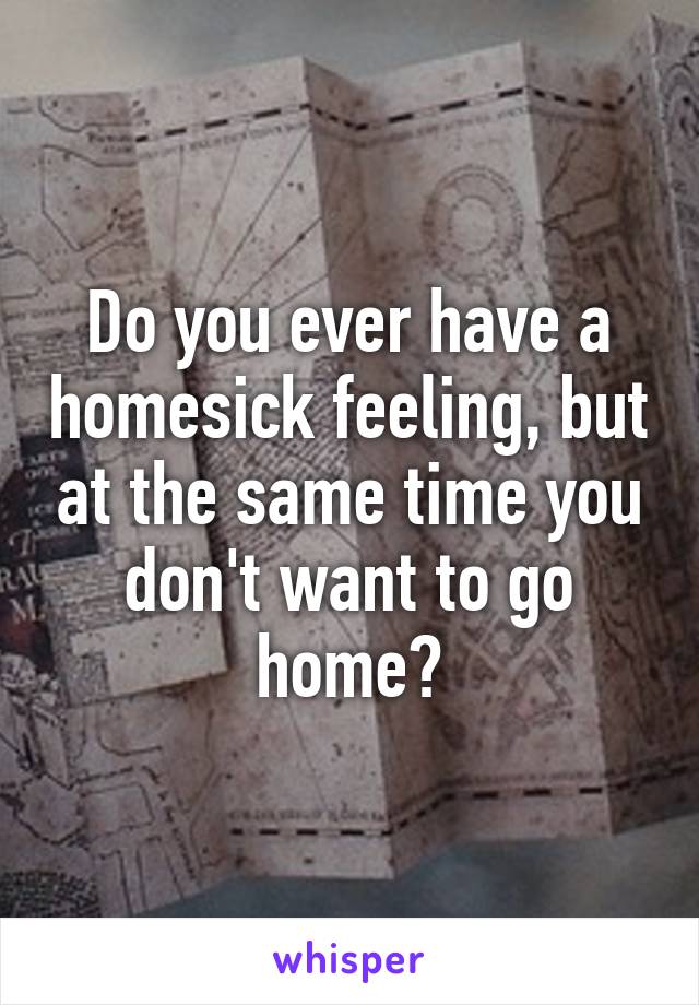 Do you ever have a homesick feeling, but at the same time you don't want to go home?