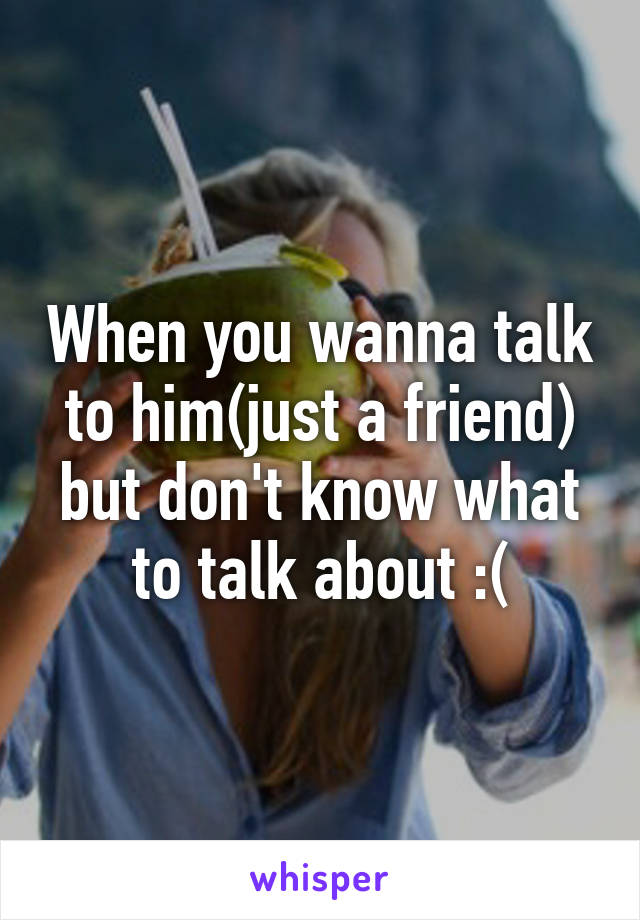 When you wanna talk to him(just a friend) but don't know what to talk about :(