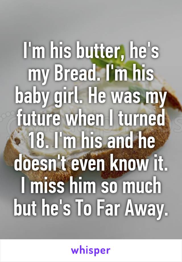 I'm his butter, he's my Bread. I'm his baby girl. He was my future when I turned 18. I'm his and he doesn't even know it. I miss him so much but he's To Far Away.