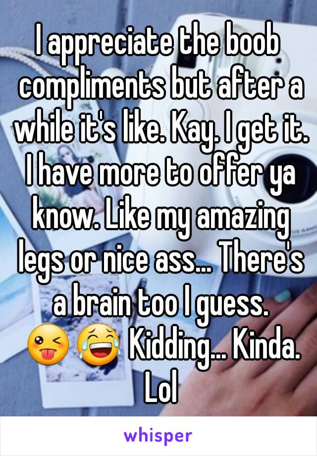 I appreciate the boob compliments but after a while it's like. Kay. I get it. I have more to offer ya know. Like my amazing legs or nice ass... There's a brain too I guess. 😜😂 Kidding... Kinda. Lol