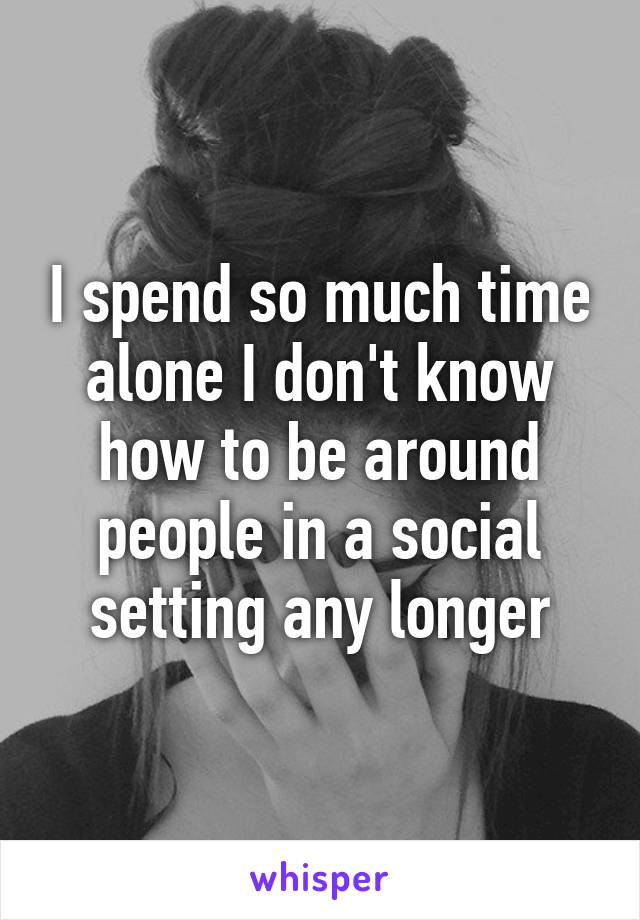 I spend so much time alone I don't know how to be around people in a social setting any longer