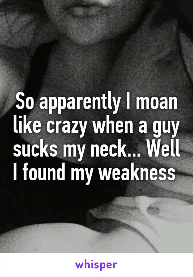 So apparently I moan like crazy when a guy sucks my neck... Well I found my weakness 