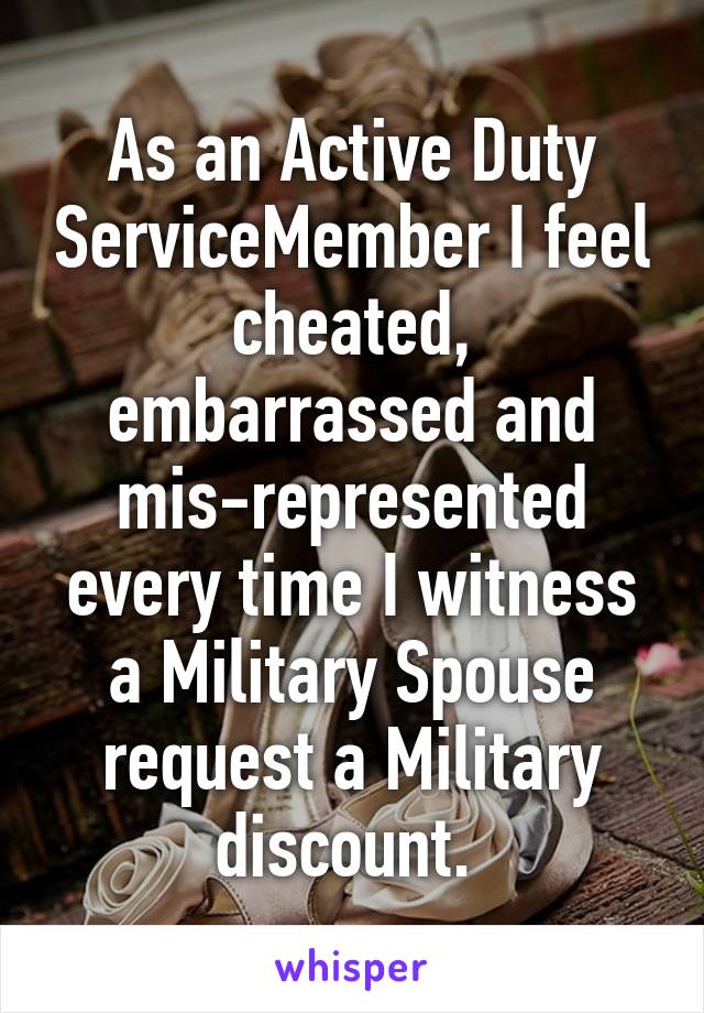 As an Active Duty ServiceMember I feel cheated, embarrassed and mis-represented every time I witness a Military Spouse request a Military discount. 