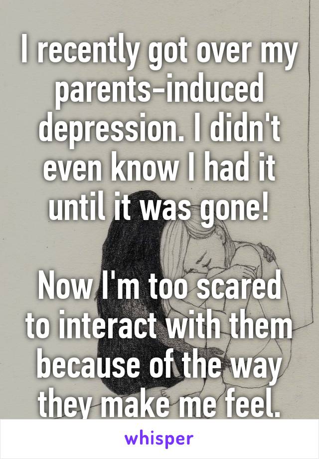 I recently got over my parents-induced depression. I didn't even know I had it until it was gone!

Now I'm too scared to interact with them because of the way they make me feel.