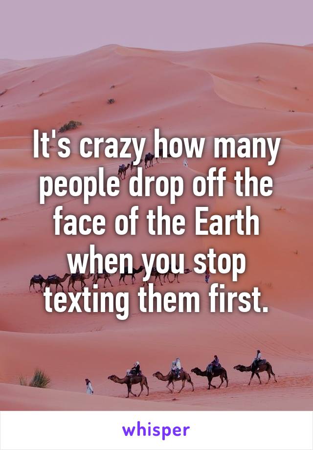 It's crazy how many people drop off the face of the Earth when you stop texting them first.