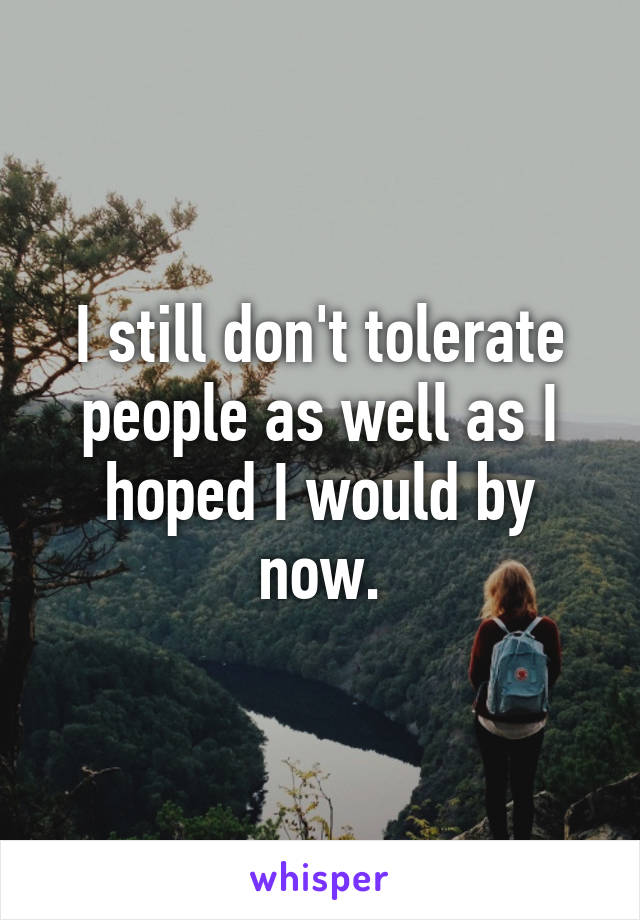 I still don't tolerate people as well as I hoped I would by now.