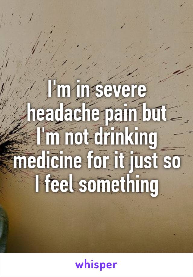 I'm in severe headache pain but I'm not drinking medicine for it just so I feel something