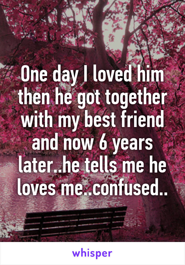 One day I loved him then he got together with my best friend and now 6 years later..he tells me he loves me..confused..