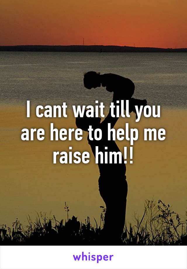 I cant wait till you are here to help me raise him!!