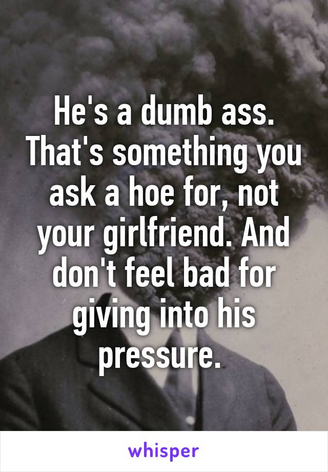 He's a dumb ass. That's something you ask a hoe for, not your girlfriend. And don't feel bad for giving into his pressure. 