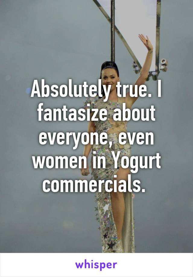 Absolutely true. I fantasize about everyone, even women in Yogurt commercials. 