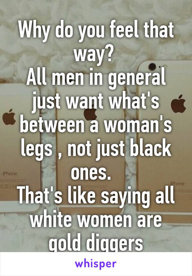 Why do you feel that way? 
All men in general just want what's between a woman's legs , not just black ones.  
That's like saying all white women are gold diggers