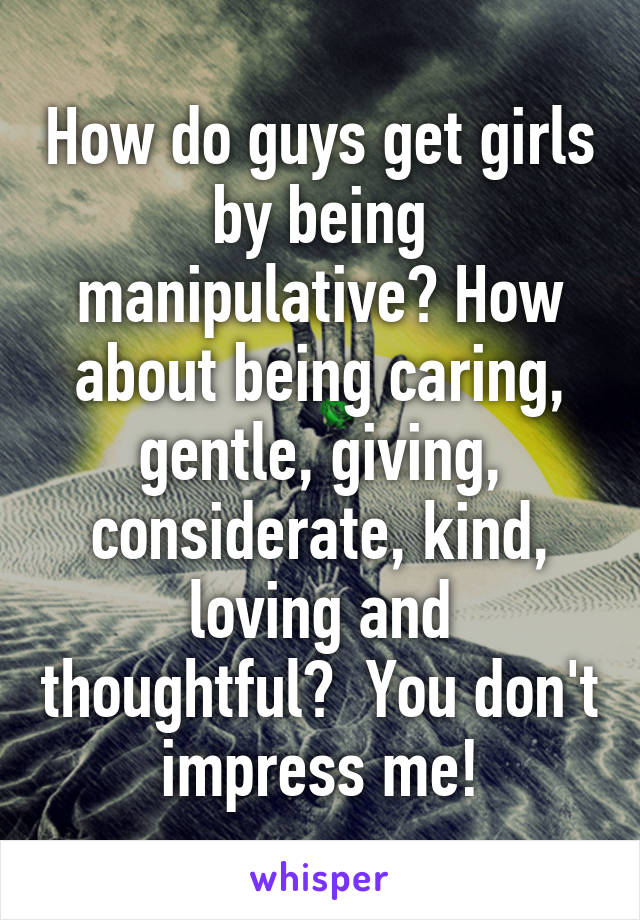 How do guys get girls by being manipulative? How about being caring, gentle, giving, considerate, kind, loving and thoughtful?  You don't impress me!
