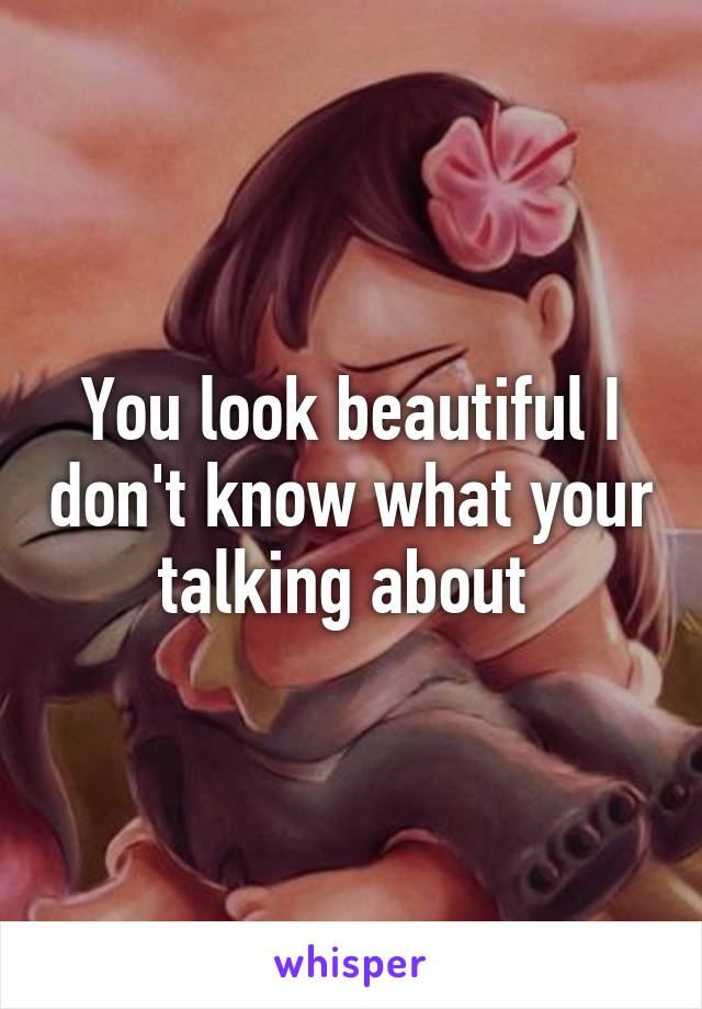 You look beautiful I don't know what your talking about 