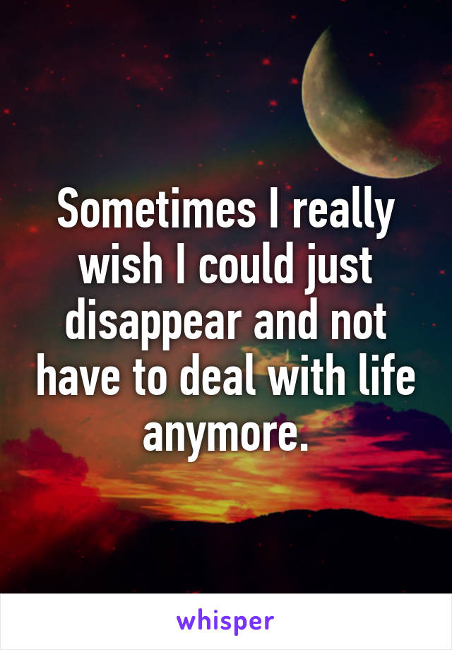 Sometimes I really wish I could just disappear and not have to deal with life anymore.