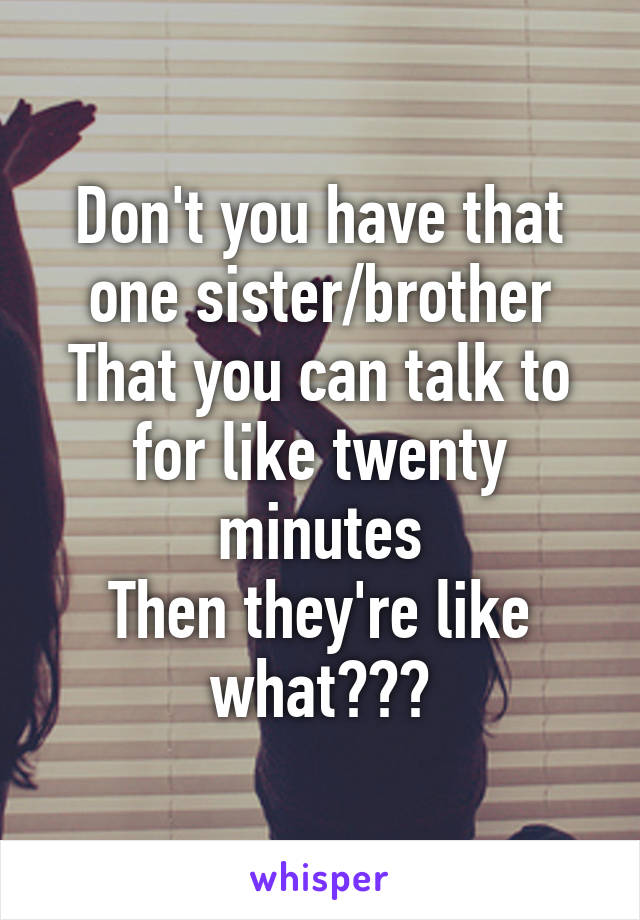 Don't you have that one sister/brother
That you can talk to for like twenty minutes
Then they're like what???