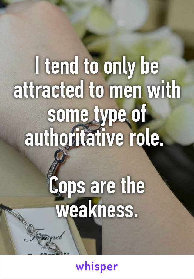 I tend to only be attracted to men with some type of authoritative role. 

Cops are the weakness.