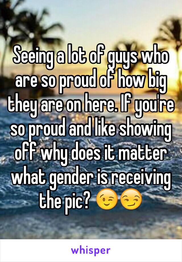 Seeing a lot of guys who are so proud of how big they are on here. If you're so proud and like showing off why does it matter what gender is receiving the pic? 😉😏