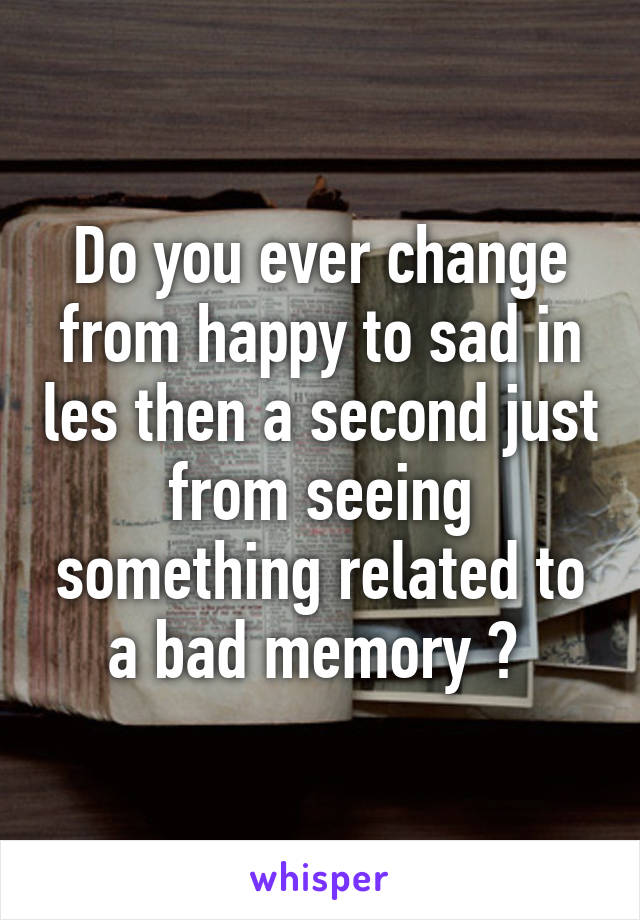 Do you ever change from happy to sad in les then a second just from seeing something related to a bad memory ? 