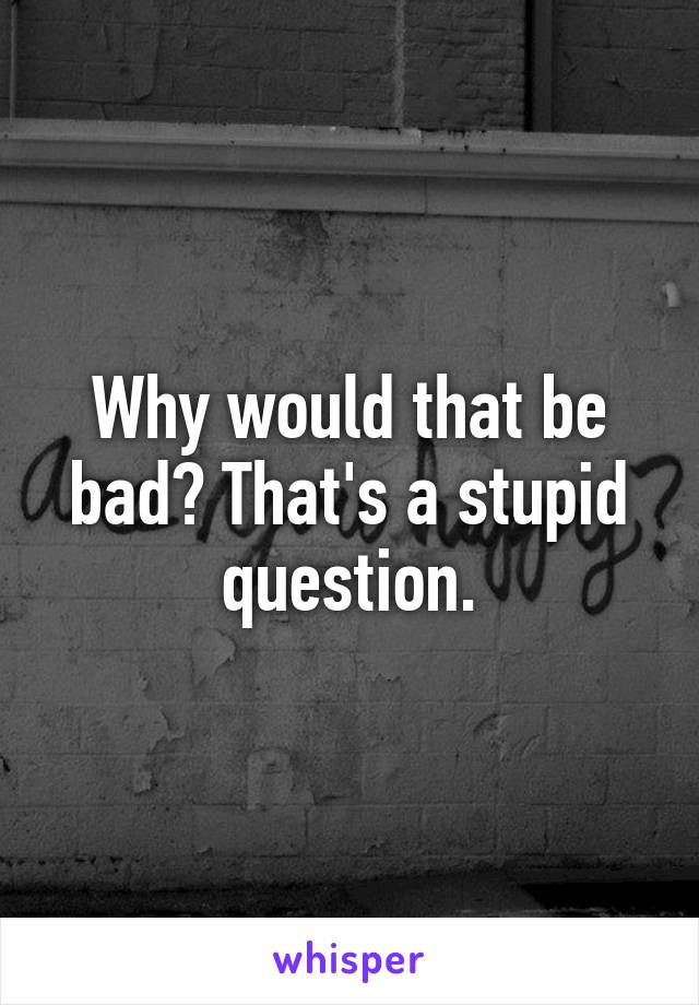 Why would that be bad? That's a stupid question.