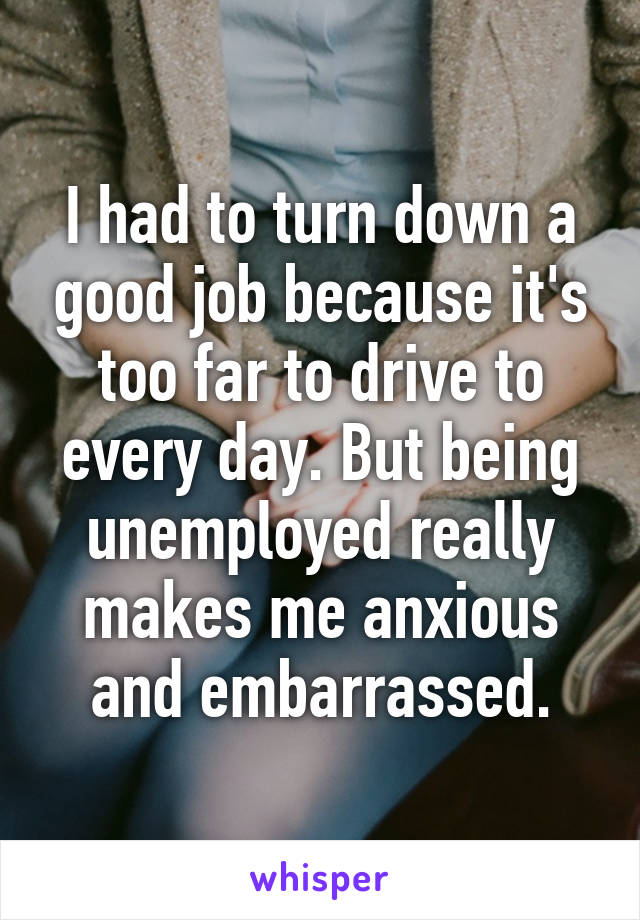 I had to turn down a good job because it's too far to drive to every day. But being unemployed really makes me anxious and embarrassed.