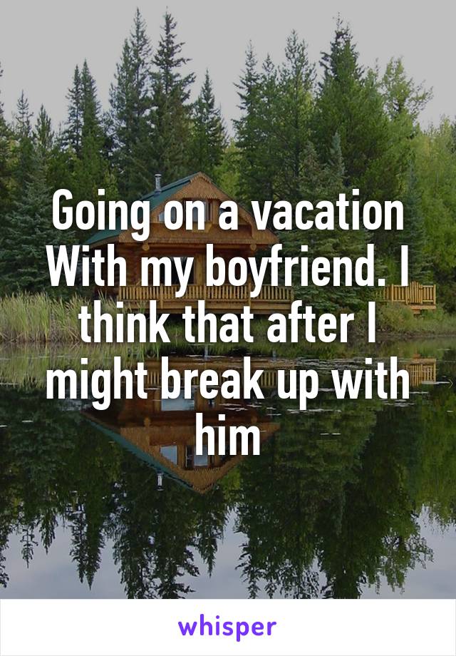 Going on a vacation With my boyfriend. I think that after I might break up with him