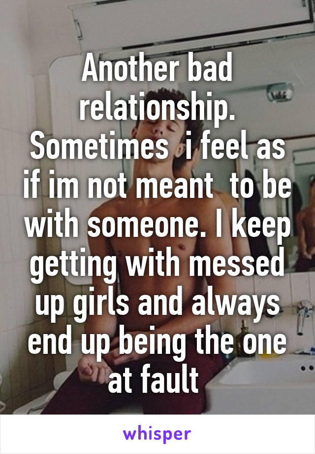Another bad relationship. Sometimes  i feel as if im not meant  to be with someone. I keep getting with messed up girls and always end up being the one at fault 