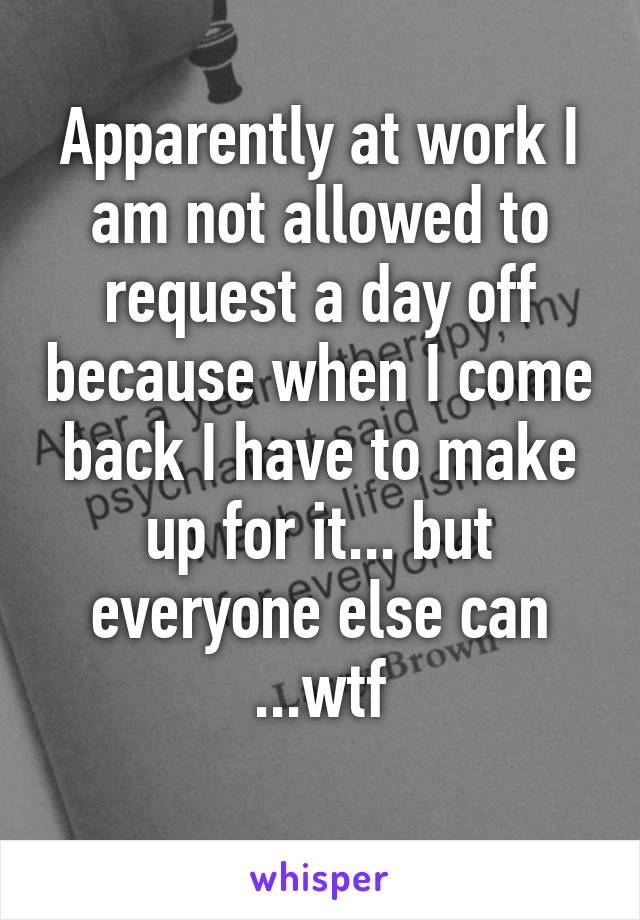 Apparently at work I am not allowed to request a day off because when I come back I have to make up for it... but everyone else can ...wtf
