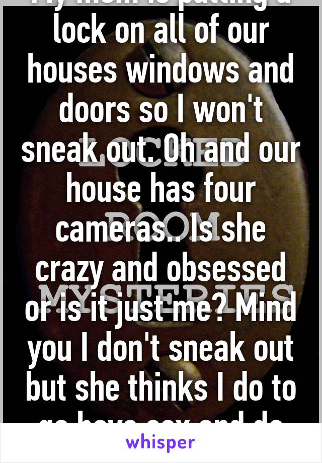 My mom is putting a lock on all of our houses windows and doors so I won't sneak out. Oh and our house has four cameras.. Is she crazy and obsessed or is it just me? Mind you I don't sneak out but she thinks I do to go have sex and do drugs.