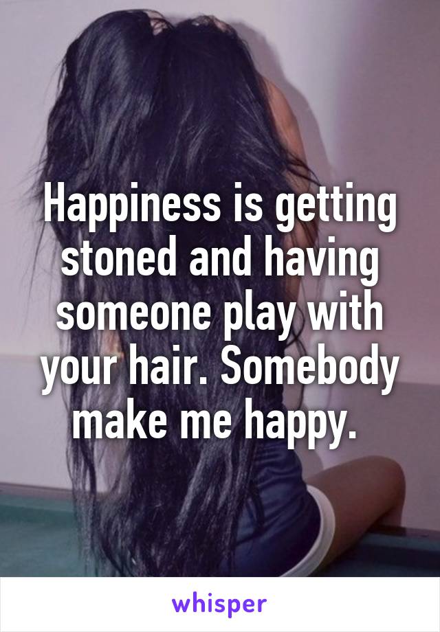Happiness is getting stoned and having someone play with your hair. Somebody make me happy. 