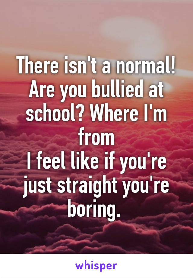 There isn't a normal! Are you bullied at school? Where I'm from
I feel like if you're just straight you're boring. 