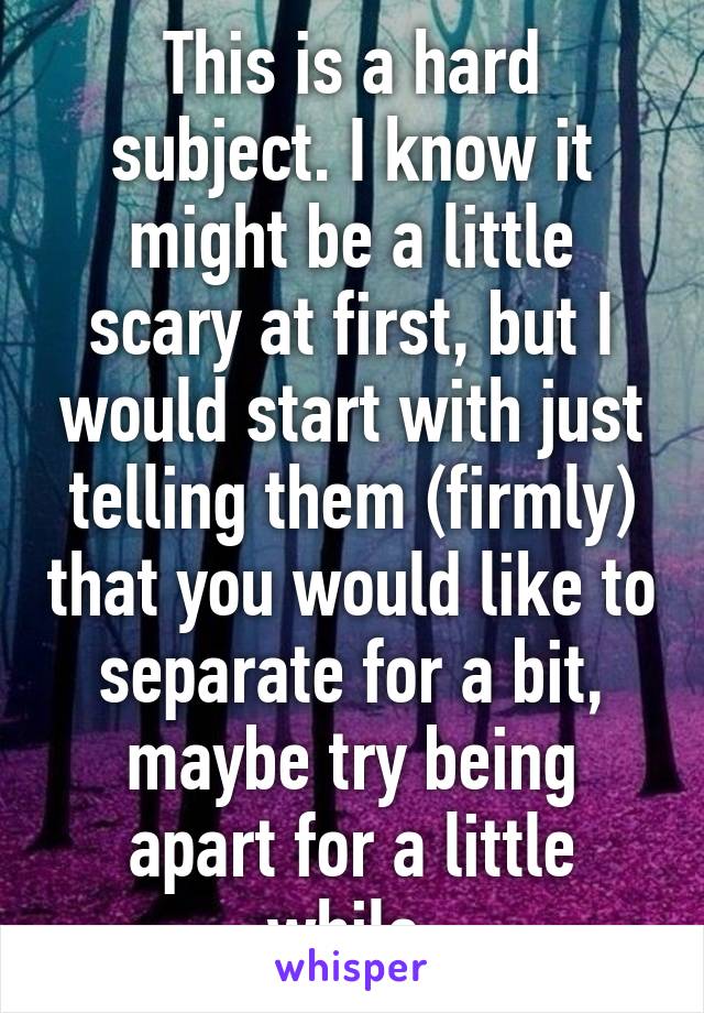 This is a hard subject. I know it might be a little scary at first, but I would start with just telling them (firmly) that you would like to separate for a bit, maybe try being apart for a little while.