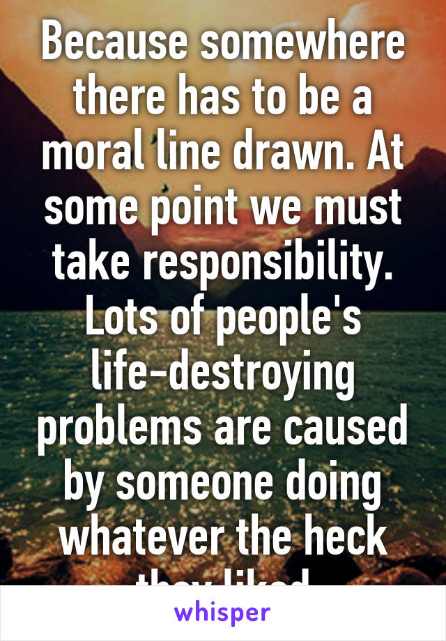 Because somewhere there has to be a moral line drawn. At some point we must take responsibility.
Lots of people's life-destroying problems are caused by someone doing whatever the heck they liked