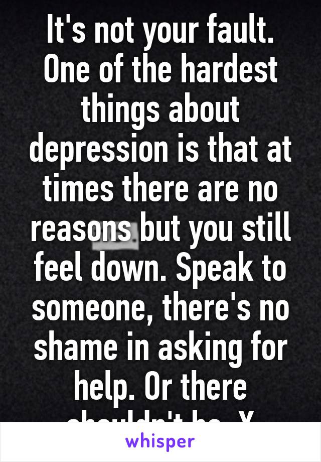 It's not your fault. One of the hardest things about depression is that at times there are no reasons but you still feel down. Speak to someone, there's no shame in asking for help. Or there shouldn't be. X