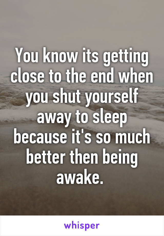 You know its getting close to the end when you shut yourself away to sleep because it's so much better then being awake. 