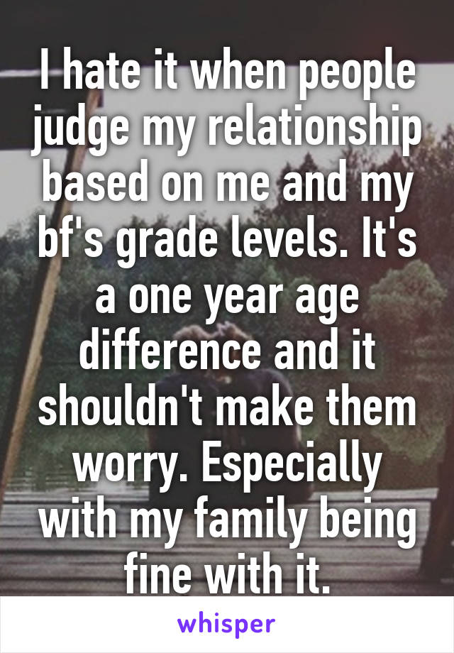 I hate it when people judge my relationship based on me and my bf's grade levels. It's a one year age difference and it shouldn't make them worry. Especially with my family being fine with it.