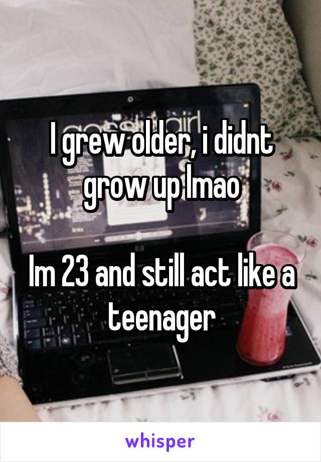 I grew older, i didnt grow up lmao

Im 23 and still act like a teenager