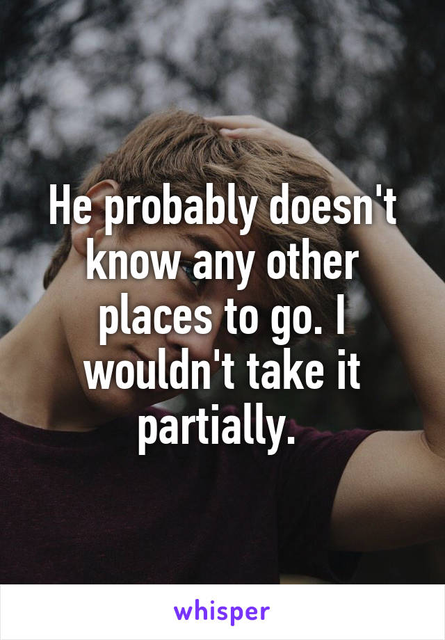 He probably doesn't know any other places to go. I wouldn't take it partially. 