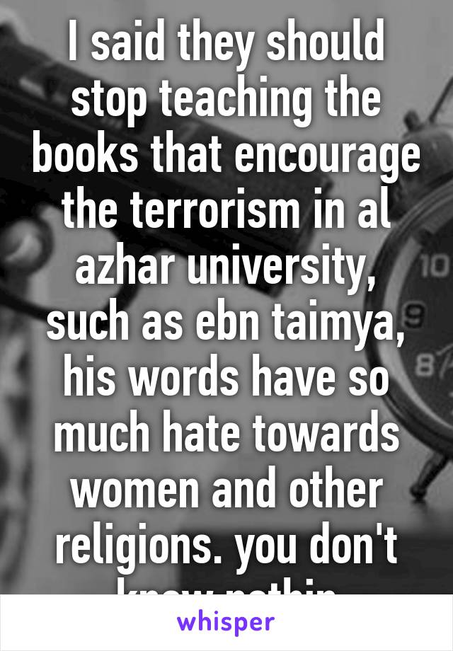 I said they should stop teaching the books that encourage the terrorism in al azhar university, such as ebn taimya, his words have so much hate towards women and other religions. you don't know nothin