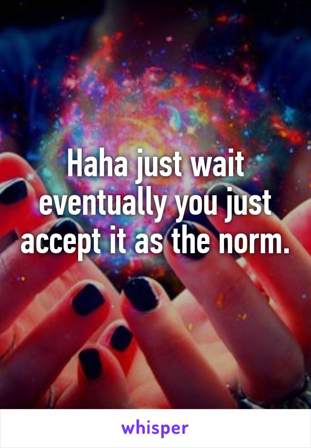 Haha just wait eventually you just accept it as the norm. 