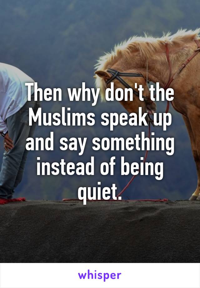 Then why don't the Muslims speak up and say something instead of being quiet.