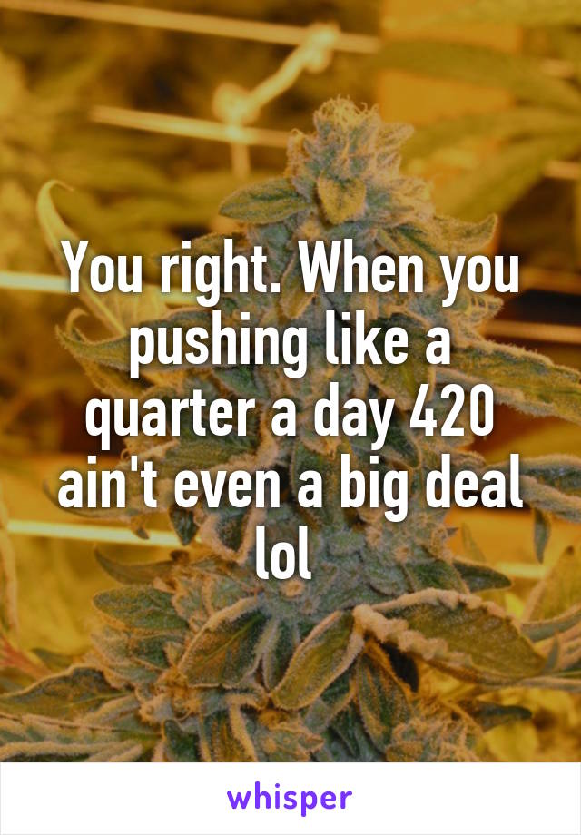 You right. When you pushing like a quarter a day 420 ain't even a big deal lol 