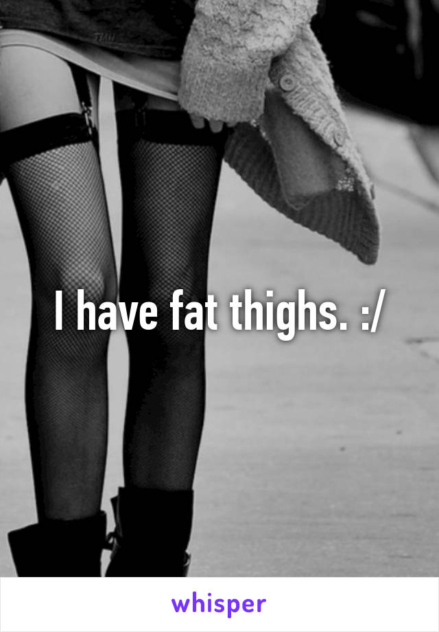 I have fat thighs. :/